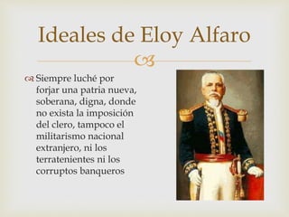 
Ideales de Eloy Alfaro
 Siempre luché por
forjar una patria nueva,
soberana, digna, donde
no exista la imposición
del clero, tampoco el
militarismo nacional
extranjero, ni los
terratenientes ni los
corruptos banqueros
 