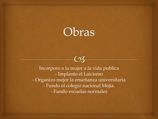 Incorporo a la mujer a la vida publica
- Implanto el Laicismo
- Organizo mejor la enseñanza universitaria
- Fundo el colegio nacional Mejía.
- Fundo escuelas normales
 