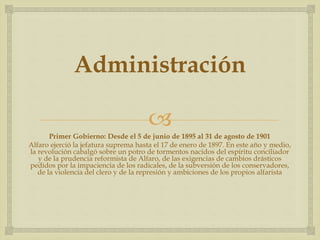 
Administración
Primer Gobierno: Desde el 5 de junio de 1895 al 31 de agosto de 1901
Alfaro ejerció la jefatura suprema hasta el 17 de enero de 1897. En este año y medio,
la revolución cabalgó sobre un potro de tormentos nacidos del espíritu conciliador
y de la prudencia reformista de Alfaro, de las exigencias de cambios drásticos
pedidos por la impaciencia de los radicales, de la subversión de los conservadores,
de la violencia del clero y de la represión y ambiciones de los propios alfarista
 