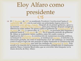 
Eloy Alfaro como
presidente
 El 17 de enero de 1897 es nombrado Presidente Constitucional hasta el 1 de
septiembre de 1901, con lo cual entre sus principales logros estuvo la
separación entre iglesia y Estado. Después de su primer gobierno, apoyó a
su sucesor, Leónidas Plaza Gutiérrez, pero poco tiempo después surgieron
diferencias entre ambos. Se opuso contra el gobierno de Lizardo García el 1
de enero de 1906 y a pocos días, el 17 de enero, se proclama Jefe Supremo y
gobernó hasta el 12 de agosto de 1911. En el segundo período de gobierno
de Alfaro se realizaron varios cambios, entre los cuales consta la
legalización del divorcio, la construcción de numerosas escuelas públicas,
se instauró la libertad de expresión, se instituyó el laicismo, el derecho a la
educación gratuita, así como el matrimonio civil. Sin embargo, se considera
como el mayor logro de este período el haber finalizado la construcción del
Ferrocarril Transandino que unió las ciudades de Guayaquil y Quito. Esto
ayudó a la creación de la empresa ferrocarrilera dirigida por el empresario
quiteño Marco Antonio Benavides; que se convirtió, años después, en la
mano derecha de Eloy Alfaro
 
