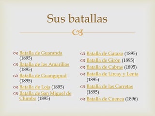 
Sus batallas
 Batalla de Guaranda
(1895)
 Batalla de los Amarillos
(1895)
 Batalla de Guangopud
(1895)
 Batalla de Loja (1895)
 Batalla de San Miguel de
Chimbo (1895)
 Batalla de Gatazo (1895)
 Batalla de Girón (1895)
 Batalla de Cabras (1895)
 Batalla de Lircay y Lenta
(1895)
 Batalla de las Carretas
(1895)
 Batalla de Cuenca (1896)
 
