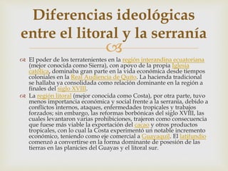
 El poder de los terratenientes en la región interandina ecuatoriana
(mejor conocida como Sierra), con apoyo de la propia Iglesia
católica, dominaba gran parte en la vida económica desde tiempos
coloniales en la Real Audiencia de Quito. La hacienda tradicional
se hallaba ya consolidada como relación dominante en la región a
finales del siglo XVIII.
 La región litoral (mejor conocida como Costa), por otra parte, tuvo
menos importancia económica y social frente a la serranía, debido a
conflictos internos, ataques, enfermedades tropicales y trabajos
forzados; sin embargo, las reformas borbónicas del siglo XVIII, las
cuales levantaron varias prohibiciones, trajeron como consecuencia
que fuese más viable la exportación del cacao y otros productos
tropicales, con lo cual la Costa experimentó un notable incremento
económico, teniendo como eje comercial a Guayaquil. El latifundio
comenzó a convertirse en la forma dominante de posesión de las
tierras en las planicies del Guayas y el litoral sur.
Diferencias ideológicas
entre el litoral y la serranía
 