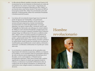 Hombre
revolucionario
 La Revolución liberal, también conocida como Guerra civil
ecuatoriana fue un movimiento revolucionario en contra de
los gobiernos de carácter conservador, e impulsado por
varias facciones insurgentes lideradas por Eloy Alfaro. La
revolución tiene como fecha inicial el 5 de Junio de 1895 en
Guayaquil cuando Eloy Alfaro fue proclamado como Jefe
Supremo. Posteriormente Alfaro fue nominado Presidente
Constitucional del Ecuador.
 Los inicios de la revolución toman lugar tras el ascenso al
poder de Ignacio de Veintemilla y sus posteriores
intenciones de declararse dictador, con lo cual varios
sectores del país empezaron a formar movimientos
revolucionarios en contra del gobernante. Las tropas
alfaristas, con apoyo conservador, vencieron, tras lo cual
Veintimilla fue derrocado, sin embargo, los conservadores
de 1897]], la cual lo declaró Presidente Constitucional. Fue
sucedido por su propio coideario Leónidas Plaza Gutiérrez,
aunque luego sus diferencias lo llevaron a conflictos entre
ellos. Alfaro vuelve a la lucha armada en el gobierno de
Lizardo García a quien derrotó, llegando nuevamente al
poder y gobernando hasta 1911. Un año más tarde Alfaro
fue capturado por tropas conservadoras, enviado a prisión a
la capital Quito, desde donde fue extraído por un grupo de
manifestantes presumiblemente conservadores, torturado y
asesinado. Los liberales continuarían en el poder por varios
años más.
 La revolución es considerada uno de los episodios más
importantes de la historia ecuatoriana, debido a su impacto
en la política y en la sociedad. Entre los principales aspectos
de esta revolución está la implantación del laicismo en el
Ecuador, con lo cual la Iglesia y el Estado fueron
formalmente separados. Otras áreas donde hubo cambios
significativos respecto al estado que imparten desde la
Colonia, se enfocaron en permitir la libertad de culto, la
confiscación de los bienes eclesiásticos, la abolición del
catolicismo como religión estatal, la enseñanza laica y el
divorcio.
 