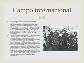 
Campo internacional
 En el campo internacional promovió una
reunión de representantes hispanoamericanos
en México para la formación de un Derecho
Público Americano; intervino ante la reina
María Cristina en favor de la independencia de
Cuba y luchó por resucitar la idea bolivariana
de la Gran Colombia; en torno a él se unió el
pueblo frente al Perú, pero no lo respaldó en su
idea de alquilar a Estados Unidos las islas
Galápagos.
 Alfaro es una de las más fuertes personalidades
que han guiado al pueblo ecuatoriano.
Considerado, por unos, paladín de las
libertades e instaurador de la democracia en su
país, es, para otros, la encarnación del
anticlericalismo y del despotismo político. Su
militarismo, prepotencia y carácter dictatorial lo
llevaron a conculcar los derechos de sus
adversarios en nombre de la ideología radical
de su partido, y le ganó la airada protesta de los
intelectuales del país y el rechazo, y el odio
incluso, de muchos de sus copartidarios. Pero
para el partido liberal ecuatoriano (e incluso de
otros países), Alfaro ha pasado a la historia
como el arquetipo y mártir de las ideas
libertarias.
 
