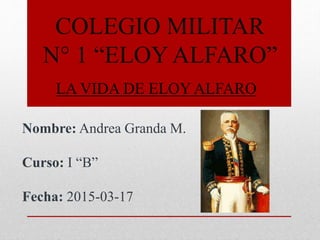 COLEGIO MILITAR
N° 1 “ELOY ALFARO”
LA VIDA DE ELOY ALFARO
Nombre: Andrea Granda M.
Curso: I “B”
Fecha: 2015-03-17
 