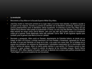 • La revolución
• Monumento a Eloy Alfaro en la Escuela Superior Militar Eloy Alfaro
• José Eloy recibió su instrucción primaria en su lugar natal y al concluir esos estudios, se dedicó a ayudar a
su padre en los negocios. Durante su juventud se identificó con el liberalismo anticlerical, doctrina que se
conoció posteriormente como el liberalismo radical ecuatoriano. Al enterarse el joven Eloy Alfaro de que
Gabriel García Moreno había pedido el protectorado a Francia, se unió a las filas liberales. A los 22 años de
edad empuñó las armas contra García Moreno, pero tuvo que salir del Ecuador porque la conspiración
urdida por el general Tomás Maldonado había sido sofocada. Corría 1864. Al año siguiente regresó para
combatir junto al general José María Urvina en Jambelí.
• Derrotado y perseguido, Alfaro ancló en Panamá, departamento de Colombia todavía, en donde con su
trabajo se labró una fortuna y contrajo matrimonio con Ana Paredes y Arosemena, panameña de 16 años
de edad, a la que amó fielmente a lo largo de la vida, y con quien tuvo nueve hijos. Sin la fortaleza de su
esposa que sobrellevó con entereza las separaciones y sobresaltos ocasionados por la interminable lucha
militar y política del esposo, Alfaro no habría podido sembrar lo que sembró. En Panamá conoció a Juan
Montalvo, a quien protegió y financió la edición de algunos de los inmortales ensayos. Muerto García
Moreno en 1875, Alfaro regresó a Ecuador, luchó por la abolición de la octava carta política conocida como
"Carta Negra" y por la convocatoria de una Convención.
 