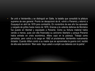 • Se unió a Veintemilla y se distinguió en Galte, la batalla que consolidó la jefatura
suprema de ese general. Pronto se decepcionó de él, volvió a Panamá y retornó a
Guayaquil en abril de 1878 para combatirlo. En noviembre de ese año fue apresado
y cargado de grillos hasta marzo de 1879. Gracias a la valiente defensa de Montalvo
fue puesto en libertad y expulsado a Panamá. Como su fortuna material había
venido a menos, pues con ella financiaba su activismo libertario y porque Panamá
había entrado en crisis económica, Alfaro cayó en la pobreza. Trabajó como
periodista, pero volvió a la carga en 1882 al proclamarse Veintemilla nuevamente
dictador. Cuando Alfaro contó a su madre que se aproximaba la guerra civil, recibió
de ella esta bendición: 'Bien está. Vaya usted a cumplir sus deberes con la patria'.
 
