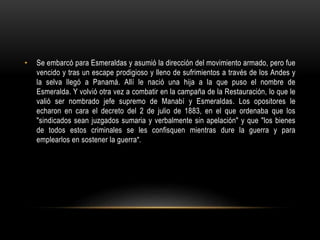 • Se embarcó para Esmeraldas y asumió la dirección del movimiento armado, pero fue
vencido y tras un escape prodigioso y lleno de sufrimientos a través de los Andes y
la selva llegó a Panamá. Allí le nació una hija a la que puso el nombre de
Esmeralda. Y volvió otra vez a combatir en la campaña de la Restauración, lo que le
valió ser nombrado jefe supremo de Manabí y Esmeraldas. Los opositores le
echaron en cara el decreto del 2 de julio de 1883, en el que ordenaba que los
"sindicados sean juzgados sumaria y verbalmente sin apelación" y que "los bienes
de todos estos criminales se les confisquen mientras dure la guerra y para
emplearlos en sostener la guerra".
 