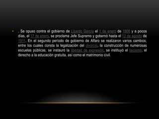 • . Se opuso contra el gobierno de Lizardo García el 1 de enero de 1906 y a pocos
días, el 17 de enero, se proclama Jefe Supremo y gobernó hasta el 12 de agosto de
1911. En el segundo período de gobierno de Alfaro se realizaron varios cambios,
entre los cuales consta la legalización del divorcio, la construcción de numerosas
escuelas públicas, se instauró la libertad de expresión, se instituyó el laicismo, el
derecho a la educación gratuita, así como el matrimonio civil.
 