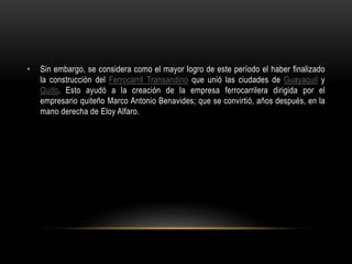 • Sin embargo, se considera como el mayor logro de este período el haber finalizado
la construcción del Ferrocarril Transandino que unió las ciudades de Guayaquil y
Quito. Esto ayudó a la creación de la empresa ferrocarrilera dirigida por el
empresario quiteño Marco Antonio Benavides; que se convirtió, años después, en la
mano derecha de Eloy Alfaro.
 