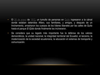 • El 28 de enero de 1912, un tumulto de personas en Quito ingresaron a la cárcel
donde estaban detenidos Alfaro, sus familiares, y amigos, y después de un
linchamiento, arrastraron los cuerpos de los líderes liberales por las calles de Quito
hasta el parque El Ejido donde finalmente los incineraron.
• Se considera que su legado más importante fue la defensa de los valores
democráticos, la unidad nacional, la integridad territorial del Ecuador, el laicismo, la
modernización de la sociedad ecuatoriana, la educación el sistemas de transporte y
comunicación.
 