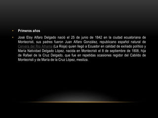 • Primeros años
• José Eloy Alfaro Delgado nació el 25 de junio de 1842 en la ciudad ecuatoriana de
Montecristi, sus padres fueron Juan Alfaro González, republicano español natural de
Cervera del Río Alhama (La Rioja) quien llegó a Ecuador en calidad de exiliado político y
María Natividad Delgado López, nacida en Montecristi el 8 de septiembre de 1808, hija
de Rafael de la Cruz Delgado, que fue en repetidas ocasiones regidor del Cabildo de
Montecristi y de María de la Cruz López, mestiza.
 