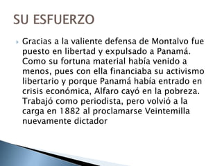  Gracias a la valiente defensa de Montalvo fue
puesto en libertad y expulsado a Panamá.
Como su fortuna material había venido a
menos, pues con ella financiaba su activismo
libertario y porque Panamá había entrado en
crisis económica, Alfaro cayó en la pobreza.
Trabajó como periodista, pero volvió a la
carga en 1882 al proclamarse Veintemilla
nuevamente dictador
 