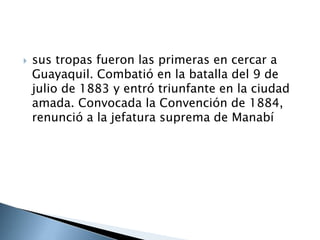  sus tropas fueron las primeras en cercar a
Guayaquil. Combatió en la batalla del 9 de
julio de 1883 y entró triunfante en la ciudad
amada. Convocada la Convención de 1884,
renunció a la jefatura suprema de Manabí
 