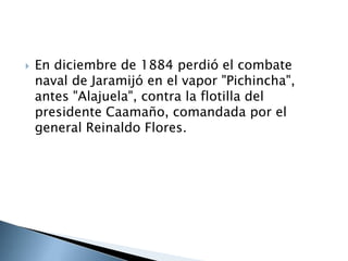  En diciembre de 1884 perdió el combate
naval de Jaramijó en el vapor "Pichincha",
antes "Alajuela", contra la flotilla del
presidente Caamaño, comandada por el
general Reinaldo Flores.
 