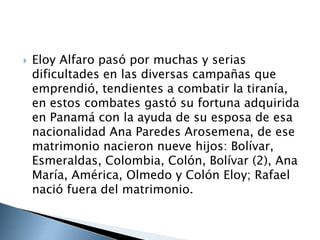  Eloy Alfaro pasó por muchas y serias
dificultades en las diversas campañas que
emprendió, tendientes a combatir la tiranía,
en estos combates gastó su fortuna adquirida
en Panamá con la ayuda de su esposa de esa
nacionalidad Ana Paredes Arosemena, de ese
matrimonio nacieron nueve hijos: Bolívar,
Esmeraldas, Colombia, Colón, Bolívar (2), Ana
María, América, Olmedo y Colón Eloy; Rafael
nació fuera del matrimonio.
 
