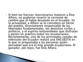 Si bien las fuerzas reaccionarias mataron a Eloy
Alfaro, no pudieron revertir la corriente de
cambio que él había desatado en el Ecuador. En
la actualidad, a Alfaro se lo considera un héroe
del pueblo, directamente responsable de las
libertades fundamentales, los derechos civiles y
políticos, y el espíritu emprendedor que disfrutan
y ponen en práctica todos los ecuatorianos.
Recientemente, uno de los principales canales de
televisión del Ecuador realizó una ENCUESTA en
la que se preguntaba a las personas quién
pensaban que era el más grande ecuatoriano. El
ganador, por lejos, fue Eloy Alfaro.
 