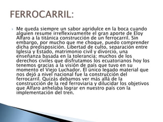  Me queda siempre un sabor agridulce en la boca cuando
alguien resume irreflexivamente el gran aporte de Eloy
Alfaro a la titánica construcción de un ferrocarril. Sin
embargo, por mucho que me choque, puedo comprender
dicha predisposición. Libertad de culto, separación entre
Iglesia y Estado, matrimonio civil y divorcio, una
enseñanza basada en la tolerancia; muchos de los
derechos civiles que disfrutamos los ecuatorianos hoy los
tenemos gracias a la visión de país que tuvo en su
momento el Viejo Luchador. El único legado material que
nos dejó a nivel nacional fue la construcción del
ferrocarril. Quizás debamos ver más allá de la
construcción de la red ferroviaria y dilucidar los objetivos
que Alfaro anhelaba lograr en nuestro país con la
implementación del tren.
 