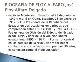  nació en Montecristi, Ecuador, el 25 de junio de
1842 y murió en Quito, Ecuador, 28 de enero de
1912. • Fue Presidente de la República del
Ecuador en dos ocasiones en períodos que
comprenden entre 1897 a 1901 y 1906 a 1911. •
Fue general de División del Ejército del Ecuador
desde 1895 y líder de la revolución liberal
ecuatoriana (1895 - 1924). • Por su rol central
en las batallas de la revolución y por haber
combatido al conservadorismo por casi 30 años,
es conocido como el Viejo Luchador.
 