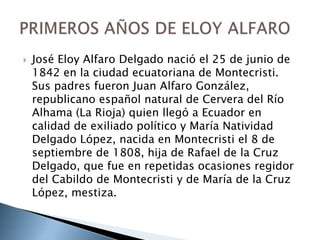  José Eloy Alfaro Delgado nació el 25 de junio de
1842 en la ciudad ecuatoriana de Montecristi.
Sus padres fueron Juan Alfaro González,
republicano español natural de Cervera del Río
Alhama (La Rioja) quien llegó a Ecuador en
calidad de exiliado político y María Natividad
Delgado López, nacida en Montecristi el 8 de
septiembre de 1808, hija de Rafael de la Cruz
Delgado, que fue en repetidas ocasiones regidor
del Cabildo de Montecristi y de María de la Cruz
López, mestiza.
 