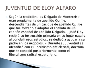  Según la tradición, los Delgado de Montecristi
eran propiamente de apellido Quijije,
descendientes de un cacique de apellido Quijije
que fue forzado a adoptar el apellido de un
capitán español de apellido Delgado. • José Eloy
recibió su instrucción primaria en su lugar natal y
al concluir esos estudios, se dedicó a ayudar a su
padre en los negocios. • Durante su juventud se
identificó con el liberalismo anticlerical, doctrina
que se conoció posteriormente como el
liberalismo radical ecuatoriano.
 