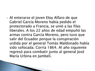  Al enterarse el joven Eloy Alfaro de que
Gabriel García Moreno había pedido el
protectorado a Francia, se unió a las filas
liberales. A los 22 años de edad empuñó las
armas contra García Moreno, pero tuvo que
salir del Ecuador porque la conspiración
urdida por el general Tomás Maldonado había
sido sofocada. Corría 1864. Al año siguiente
regresó para combatir junto al general José
María Urbina en Jambelí.
 