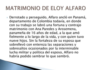  Derrotado y perseguido, Alfaro ancló en Panamá,
departamento de Colombia todavía, en donde
con su trabajo se labró una fortuna y contrajo
matrimonio con Ana Paredes y Arosemena,
panameña de 16 años de edad, a la que amó
fielmente a lo largo de la vida, y con quien tuvo
nueve hijos. Sin la fortaleza de su esposa que
sobrellevó con entereza las separaciones y
sobresaltos ocasionados por la interminable
lucha militar y política del esposo, Alfaro no
habría podido sembrar lo que sembró.
 