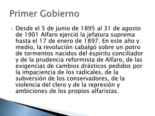 Desde el 5 de junio de 1895 al 31 de agosto
de 1901 Alfaro ejerció la jefatura suprema
hasta el 17 de enero de 1897. En este año y
medio, la revolución cabalgó sobre un potro
de tormentos nacidos del espíritu conciliador
y de la prudencia reformista de Alfaro, de las
exigencias de cambios drásticos pedidos por
la impaciencia de los radicales, de la
subversión de los conservadores, de la
violencia del clero y de la represión y
ambiciones de los propios alfaristas.
 