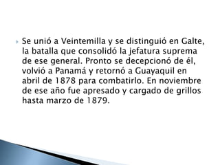  Se unió a Veintemilla y se distinguió en Galte,
la batalla que consolidó la jefatura suprema
de ese general. Pronto se decepcionó de él,
volvió a Panamá y retornó a Guayaquil en
abril de 1878 para combatirlo. En noviembre
de ese año fue apresado y cargado de grillos
hasta marzo de 1879.
 