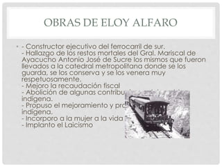 OBRAS DE ELOY ALFARO
• - Constructor ejecutivo del ferrocarril de sur.
- Hallazgo de los restos mortales del Gral. Mariscal de
Ayacucho Antonio José de Sucre los mismos que fueron
llevados a la catedral metropolitana donde se los
guarda, se los conserva y se los venera muy
respetuosamente.
- Mejoro la recaudación fiscal
- Abolición de algunas contribuciones del pueblo
indígena.
- Propuso el mejoramiento y protección de la raza
indígena.
- Incorporo a la mujer a la vida publica
- Implanto el Laicismo
 