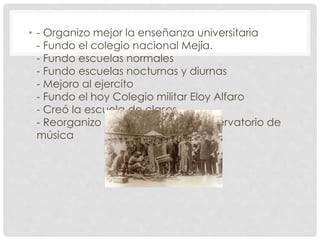 • - Organizo mejor la enseñanza universitaria
- Fundo el colegio nacional Mejía.
- Fundo escuelas normales
- Fundo escuelas nocturnas y diurnas
- Mejoro al ejercito
- Fundo el hoy Colegio militar Eloy Alfaro
- Creó la escuela de clases
- Reorganizo el desaparecido conservatorio de
música
 