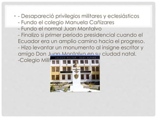 • - Desapareció privilegios militares y eclesiásticos
- Fundo el colegio Manuela Cañizares
- Fundo el normal Juan Montalvo
- Finalizo si primer periodo presidencial cuando el
Ecuador era un amplio camino hacia el progreso.
- Hizo levantar un monumento al insigne escritor y
amigo Don Juan Montalvo en su ciudad natal.
-Colegio Militar Eloy Alfaro
 