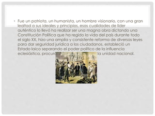 • Fue un patriota, un humanista, un hombre visionario, con una gran
lealtad a sus ideales y principios, esas cualidades de líder
auténtico lo llevó ha realizar ser una magna obra dictando una
Constitución Política que ha regido la vida del país durante todo
el siglo XX, hizo una amplia y consistente reforma de diversas leyes
para dar seguridad jurídica a los ciudadanos, estableció un
Estado laico separando el poder político de la influencia
eclesiástica, procuró por todas los medios la unidad nacional.
 