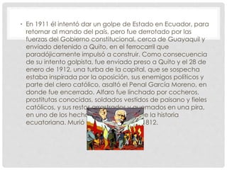 • En 1911 él intentó dar un golpe de Estado en Ecuador, para
retornar al mando del país, pero fue derrotado por las
fuerzas del Gobierno constitucional, cerca de Guayaquil y
enviado detenido a Quito, en el ferrocarril que
paradójicamente impulsó a construir. Como consecuencia
de su intento golpista, fue enviado preso a Quito y el 28 de
enero de 1912, una turba de la capital, que se sospecha
estaba inspirada por la oposición, sus enemigos políticos y
parte del clero católico, asaltó el Penal García Moreno, en
donde fue encerrado. Alfaro fue linchado por cocheros,
prostitutas conocidas, soldados vestidos de paisano y fieles
católicos, y sus restos arrastrados y quemados en una pira,
en uno de los hechos más horrendos de la historia
ecuatoriana. Murió el 28 de enero de 1812.
 