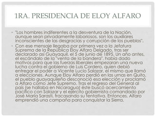 1RA. PRESIDENCIA DE ELOY ALFARO
• "Los hombres indiferentes a la desventura de la Nación,
aunque sean privadamente laboriosos, son los auxiliares
inconscientes de las desgracias y corrupción de los pueblos".
• Con ese mensaje llegaba por primera vez a la Jefatura
Suprema de la República Eloy Alfaro Delgado, tras ser
declarado así Guayaquil, el 5 de junio de 1895. Un año antes,
el escándalo de la "venta de la bandera", había dado
motivos para que las fuerzas liberales empezaran una nueva
lucha contra el gobierno de Luis Cordero, quien debió
entregar el poder a Vicente Lucio Salazar, el mismo que llamó
a elecciones. Aunque Eloy Alfaro perdió en las urnas en Quito,
el pueblo guayaquileño desconoció esa elección y proclamó
a Alfaro como Jefe Supremo. Tras el regreso del General al
país (se hallaba en Nicaragua) éste buscó acercamiento
pacífico con Salazar y el ejército gobiernista comandado por
José María Sarasti, fracasando su tentativa. Entonces, Alfaro
emprendió una campaña para conquistar la Sierra.
 