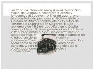 • Sus tropas triunfaron en Azuay (Girón), Bolívar (San
Miguel de Chimbo), Chimborazo (Gatazo) y
Tungurahua (El Socavón). A fines de agosto, una
Junta de Notables proclamó en Quito la jefatura
suprema de Alfaro y nombró jefe civil y militar de
Pichincha a Belisario Albán Mestanza. El 4 de
septiembre de 1895 entraba Alfaro en la Capital.
primer gobierno: El primer gobierno liberal administró
la República desde el 5 de junio de 1895 al 31 de
agosto de 1901. Provocó fundamentales cambios en
la estructura del país, com el : cultural y el
económico. "En esta fecha Manabí proclamó a Eloy
Alfaro como su líder. Luego de la venta de la
bandera, suceso muy recordado, se dio paso a
prolongados combates entre liberales y
conservadores.
 