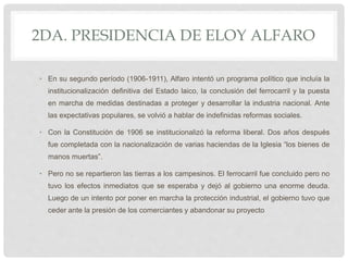2DA. PRESIDENCIA DE ELOY ALFARO
• En su segundo período (1906-1911), Alfaro intentó un programa político que incluía la
institucionalización definitiva del Estado laico, la conclusión del ferrocarril y la puesta
en marcha de medidas destinadas a proteger y desarrollar la industria nacional. Ante
las expectativas populares, se volvió a hablar de indefinidas reformas sociales.
• Con la Constitución de 1906 se institucionalizó la reforma liberal. Dos años después
fue completada con la nacionalización de varias haciendas de la Iglesia “los bienes de
manos muertas”.
• Pero no se repartieron las tierras a los campesinos. El ferrocarril fue concluido pero no
tuvo los efectos inmediatos que se esperaba y dejó al gobierno una enorme deuda.
Luego de un intento por poner en marcha la protección industrial, el gobierno tuvo que
ceder ante la presión de los comerciantes y abandonar su proyecto
 