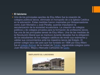  El laicismo
 Uno de los principales aportes de Eloy Alfaro fue la creación de
colegios públicos laicos, eliminado el monopolio de a la Iglesia Católica
en la educación. Estas medidas fueron inspiradas por librepensadores
como Juan Montalvo y José Peralta, quienes impulsaron la
secularización de la sociedad ecuatoriana. La creación de colegios
públicos y de colegios privados para la formación de profesores laicos,
fue una de las principales tareas de Eloy Alfaro. Una de las medidas de
la Revolución liberal que se mantuvo durante décadas fue la obligación
de los estudiantes de los colegios católicos de rendir sus exámenes y
validar sus conocimientos ante los maestros laicos del Estado. El
primer colegio laico del país que fue fundado en 1896 por Eloy Alfaro
fue el colegio Bolívar de la ciudad de Tulcán, siguiéndole colegios como
Juan Montalvo, Mejía y Manuela Cañizares de Quito.
 