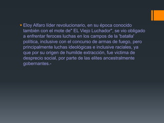  Eloy Alfaro líder revolucionario, en su época conocido
también con el mote de" EL Viejo Luchador", se vio obligado
a enfrentar feroces luchas en los campos de la 'batalla'
política, inclusive con el concurso de armas de fuego, pero
principalmente luchas ideológicas e inclusive raciales, ya
que por su origen de humilde extracción, fue victima de
desprecio social, por parte de las elites ancestralmente
gobernantes.-
 