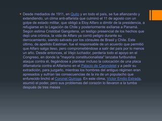  Desde mediados de 1911, en Quito y en todo el país, se fue afianzando y
extendiendo, un clima anti-alfarista que culminó el 11 de agosto con un
golpe de estado militar, que obligó a Eloy Alfaro a dimitir de la presidencia, a
refugiarse en la Legación de Chile y posteriormente exiliarse a Panamá.
Según estima Cristóbal Gangotena, un testigo presencial de los hechos que
dejó una crónica, la vida de Alfaro ya corrió peligro durante su
derrocamiento, siendo salvado por los cónsules de Brasil y Chile. Este
último, de apellido Eastman, fue el responsable de un acuerdo que permitió
que Alfaro salga ileso, pero comprometiéndose a salir del país por lo menos
un año. Desde entonces, el Viejo luchador, perdería todo el apoyo en el
Congreso, en donde la "mayoría constitucionalista" lanzaba furibundos
ataque contra él, llegándose a plantear incluso la colocación de una placa
difamatoria contra el Alfarismo en el Palacio de Carondelet y a pedir su
extradición, para juzgarlo, mientras los hombres del antiguo régimen eran
apresados y sufrían las consecuencias de la ira de un populacho que
enfurecido linchó al Coronel Quiroga. En este clima, Víctor Emilio Estrada,
asumió el poder, pero sus problemas del corazón lo llevaron a la tumba
después de tres meses
 