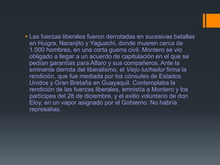  Las fuerzas liberales fueron derrotadas en sucesivas batallas
en Huigra, Naranjito y Yaguachi, donde mueren cerca de
1.000 hombres, en una corta guerra civil. Montero se vio
obligado a llegar a un acuerdo de capitulación en el que se
pedían garantías para Alfaro y sus compañeros. Ante la
eminente derrota del liberalismo, el Viejo luchador firma la
rendición, que fue mediada por los cónsules de Estados
Unidos y Gran Bretaña en Guayaquil. Contemplaba la
rendición de las fuerzas liberales, amnistía a Montero y los
partícipes del 28 de diciembre, y el exilio voluntario de don
Eloy, en un vapor asignado por el Gobierno. No habría
represalias.
 