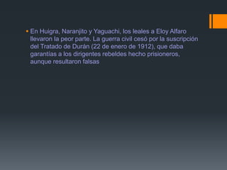  En Huigra, Naranjito y Yaguachi, los leales a Eloy Alfaro
llevaron la peor parte. La guerra civil cesó por la suscripción
del Tratado de Durán (22 de enero de 1912), que daba
garantías a los dirigentes rebeldes hecho prisioneros,
aunque resultaron falsas
 