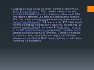  Después del cese de sus funciones, durante el gobierno de
Emilio Estrada Carmona, Alfaro cuestionó severamente la
administración del Presidente y pronto los coidearios de Alfaro,
empezaron a organizar una serie de sublevaciones militares.
Alfaro fue desterrado a Panamá durante el gobierno interino de
Carlos Freile Zaldumbide. El 4 de enero de 1912 volvió al país
y pronto se propuso dialogar con el Gobierno, sin embargo, el
general Leónidas Plaza lo encarceló. El 28 de enero de 1912,
un tumulto de personas en Quito ingresaron a la cárcel donde
estaban detenidos Alfaro, sus familiares, y amigos, y después
de un linchamiento, arrastraron los cuerpos de los líderes
liberales por las calles de Quito hasta el parque El Ejido donde
finalmente los incineraron.
 