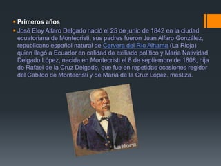  Primeros años
 José Eloy Alfaro Delgado nació el 25 de junio de 1842 en la ciudad
ecuatoriana de Montecristi, sus padres fueron Juan Alfaro González,
republicano español natural de Cervera del Río Alhama (La Rioja)
quien llegó a Ecuador en calidad de exiliado político y María Natividad
Delgado López, nacida en Montecristi el 8 de septiembre de 1808, hija
de Rafael de la Cruz Delgado, que fue en repetidas ocasiones regidor
del Cabildo de Montecristi y de María de la Cruz López, mestiza.
 