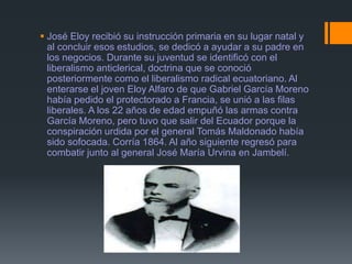 José Eloy recibió su instrucción primaria en su lugar natal y
al concluir esos estudios, se dedicó a ayudar a su padre en
los negocios. Durante su juventud se identificó con el
liberalismo anticlerical, doctrina que se conoció
posteriormente como el liberalismo radical ecuatoriano. Al
enterarse el joven Eloy Alfaro de que Gabriel García Moreno
había pedido el protectorado a Francia, se unió a las filas
liberales. A los 22 años de edad empuñó las armas contra
García Moreno, pero tuvo que salir del Ecuador porque la
conspiración urdida por el general Tomás Maldonado había
sido sofocada. Corría 1864. Al año siguiente regresó para
combatir junto al general José María Urvina en Jambelí.
 