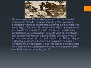  Se embarcó para Esmeraldas y asumió la dirección del
movimiento armado, pero fue vencido y tras un escape
prodigioso y lleno de sufrimientos a través de los Andes y la
selva llegó a Panamá. Allí le nació una hija a la que puso el
nombre de Esmeralda. Y volvió otra vez a combatir en la
campaña de la Restauración, lo que le valió ser nombrado
jefe supremo de Manabí y Esmeraldas. Los opositores le
echaron en cara el decreto del 2 de julio de 1883, en el que
ordenaba que los "sindicados sean juzgados sumaria y
verbalmente sin apelación" y que "los bienes de todos estos
criminales se les confisquen mientras dure la guerra y para
emplearlos en sostener la guerra".
 