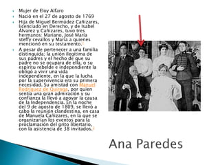  Mujer de Eloy Alfaro
 Nació en el 27 de agosto de 1769
 Hija de Miguel Bermúdez Cañizares,
licenciado en Derecho, y de Isabel
Álvarez y Cañizares, tuvo tres
hermanos: Mariano, José María
steffy cevallos y María a quienes
mencionó en su testamento.1
 A pesar de pertenecer a una familia
distinguida; la unión ilegítima de
sus padres y el hecho de que su
padre no se ocupara de ella, o su
espíritu rebelde e independiente la
obligó a vivir una vida
independiente, en la que la lucha
por la supervivencia era su primera
necesidad. Su amistad con Manuel
Rodríguez de Quiroga, por quien
sentía una gran admiración y su
confianza la llevó a apoyar la causa
de la Independencia. En la noche
del 9 de agosto de 1809, se llevó a
cabo la reunión clandestina, en casa
de Manuela Cañizares, en la que se
organizarían los eventos para la
proclamación del grito libertario,
con la asistencia de 38 invitados.2
 