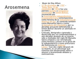  Mujer de Eloy Alfaro
 27 de diciembre de 1797 -
Paita, Perú, 23 de
noviembre de 1856) fue una
patriota quiteña y compañera
sentimental de Simón Bolívar,
reconocida por
la historiografía independentista
hispanoamericana contemporánea
como heroína de la Independencia de
América del Sur. Es conocida también
como Manuelita Sáenz y como
«Libertadora del Libertador» por su
decidida actuación defendiendo a
Simón Bolívar durante un atentado en
su contra.
 Criticada, denigrada e ignorada y
desterrada por sus contemporáneos y
aún décadas después de su muerte,
sólo a mediados del siglo XX Manuela
Sáenz empezó a ser reivindicada
como heroína y prócer en la gesta de
la independencia o como precursora
del feminismo en América
Latina.1 Casi dos siglos después de
su muerte, es un personaje que
continúa aún despertando odios o
amores y ocasionando debates y
controversias.
 