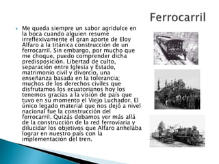  Me queda siempre un sabor agridulce en
la boca cuando alguien resume
irreflexivamente el gran aporte de Eloy
Alfaro a la titánica construcción de un
ferrocarril. Sin embargo, por mucho que
me choque, puedo comprender dicha
predisposición. Libertad de culto,
separación entre Iglesia y Estado,
matrimonio civil y divorcio, una
enseñanza basada en la tolerancia;
muchos de los derechos civiles que
disfrutamos los ecuatorianos hoy los
tenemos gracias a la visión de país que
tuvo en su momento el Viejo Luchador. El
único legado material que nos dejó a nivel
nacional fue la construcción del
ferrocarril. Quizás debamos ver más allá
de la construcción de la red ferroviaria y
dilucidar los objetivos que Alfaro anhelaba
lograr en nuestro país con la
implementación del tren.
 