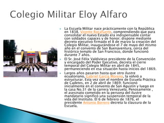  La Escuela Militar nace prácticamente con la República
en 1838. Vicente Rocafuerte, comprendiendo que para
consolidar el nuevo Estado era indispensable contar
con soldados capaces y de honor; dispone mediante
decreto ejecutivo firmado el 8 de marzo la creación del
Colegio Militar, inaugurándose el 7 de mayo del mismo
año en el convento de San Buenaventura, cerca del
histórico templo de San Francisco, donde funcionó
durante 7 años.
 El Sr. José Félix Valdivieso presidente de la Convención
y encargado del Poder Ejecutivo, decreta el cierre
temporal del Colegio Militar en abril de 1845,
permaneciendo en esa situación hasta inicios del 1869.
 Largos años pasaron hasta que otro ilustre
ecuatoriano, Gabriel Garcia Moreno, la volvió a
estructurar. Esta vez con el nombre de Escuela Práctica
de Cadetes, en 2 de abril de 1869; funcionó
inicialmente en el convento de San Agustín y luego en
la casa No.31 de la carrera Venezuela. Penosamente ,
el asesinato cometido en la persona del ilustre
mandatario significó una suspensión temporal de la
vida del Instituto. El 6 de febrero de 1876, el
presidente Antonio Borrero decreta la clausura de la
Escuela.
 